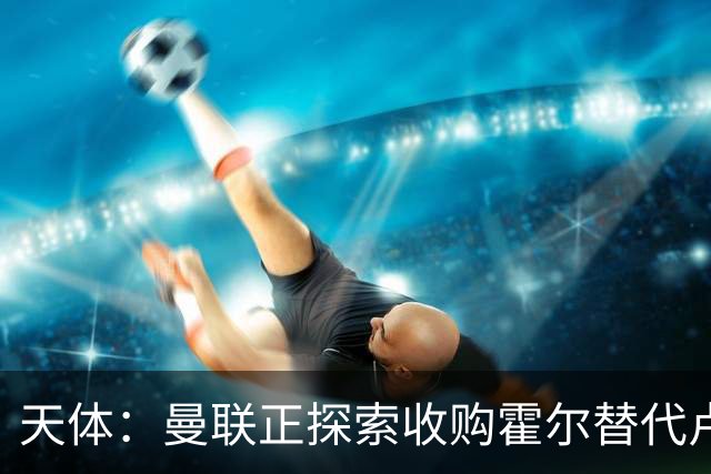 天体：曼联正探索收购霍尔替代卢克肖！皇马决定外租马斯坦托诺！
